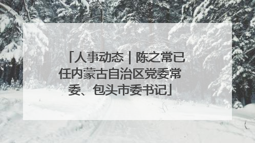 人事动态｜陈之常已任内蒙古自治区党委常委、包头市委书记