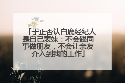 于正否认白鹿经纪人是自己表妹：不会跟同事做朋友，不会让亲友介入到我的工作