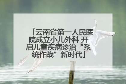 云南省第一人民医院成立小儿外科 开启儿童疾病诊治“系统作战”新时代