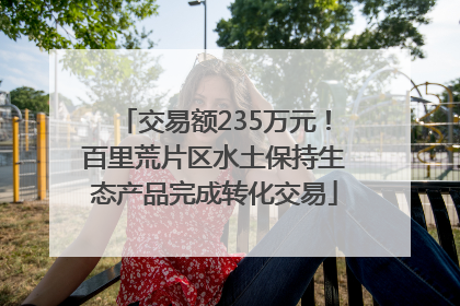 交易额235万元！百里荒片区水土保持生态产品完成转化交易