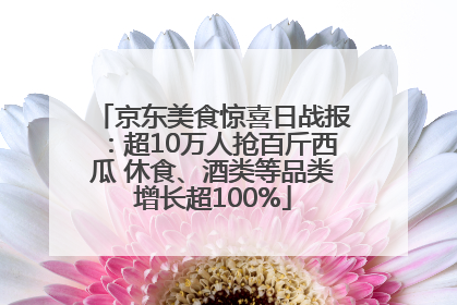 京东美食惊喜日战报：超10万人抢百斤西瓜 休食、酒类等品类增长超100%