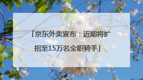 京东外卖宣布：近期将扩招至15万名全职骑手