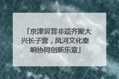 京津冀晋非遗齐聚大兴长子营，凤河文化奏响协同创新乐章