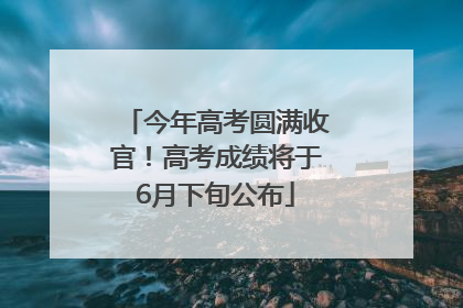 今年高考圆满收官！高考成绩将于6月下旬公布