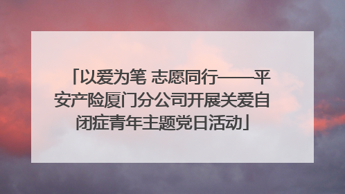 以爱为笔 志愿同行——平安产险厦门分公司开展关爱自闭症青年主题党日活动