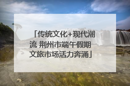 传统文化+现代潮流 荆州市端午假期文旅市场活力奔涌