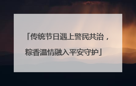 传统节日遇上警民共治，粽香温情融入平安守护