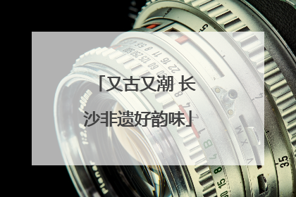 又古又潮 长沙非遗好韵味