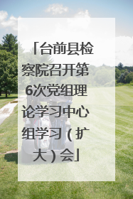 台前县检察院召开第6次党组理论学习中心组学习（扩大）会