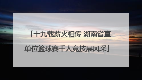 十九载薪火相传 湖南省直单位篮球赛千人竞技展风采