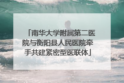 南华大学附属第二医院与衡阳县人民医院牵手共建紧密型医联体