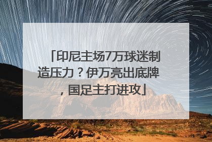 印尼主场7万球迷制造压力？伊万亮出底牌，国足主打进攻