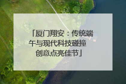 厦门翔安：传统端午与现代科技碰撞 创意点亮佳节