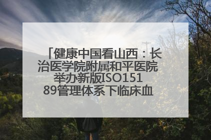 健康中国看山西：长治医学院附属和平医院举办新版ISO15189管理体系下临床血液检验培训班