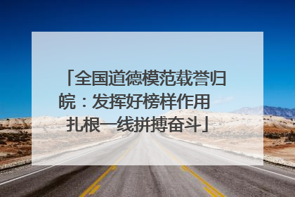 全国道德模范载誉归皖：发挥好榜样作用 扎根一线拼搏奋斗