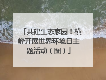 共建生态家园！横峰开展世界环境日主题活动（图）