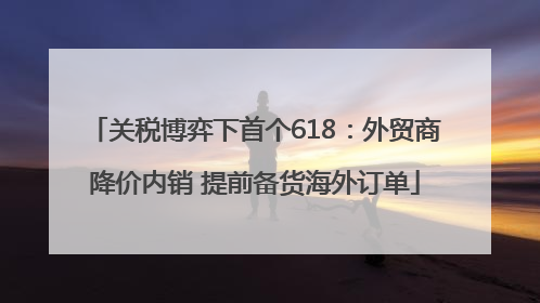 关税博弈下首个618：外贸商降价内销 提前备货海外订单