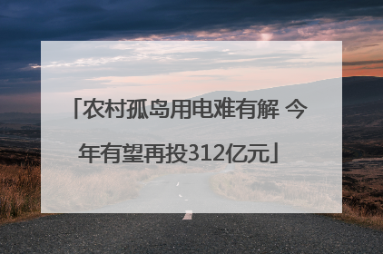 农村孤岛用电难有解 今年有望再投312亿元