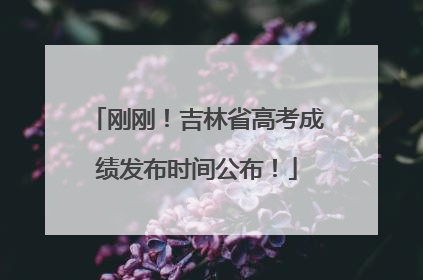 刚刚！吉林省高考成绩发布时间公布！