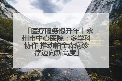 医疗服务提升年丨永州市中心医院：多学科协作 推动帕金森病诊疗迈向新高度