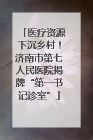医疗资源下沉乡村！济南市第七人民医院揭牌“第一书记诊室”