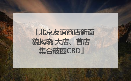 北京友谊商店新面貌揭晓 大店、首店集合破圈CBD