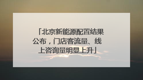 北京新能源配置结果公布，门店客流量、线上咨询量明显上升