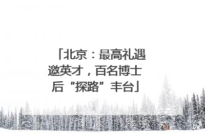 北京：最高礼遇邀英才，百名博士后“探路”丰台