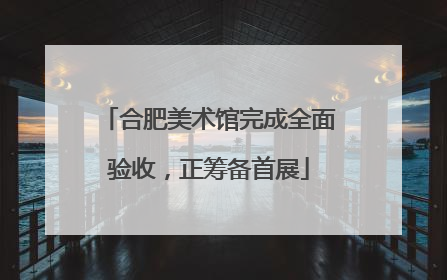合肥美术馆完成全面验收，正筹备首展