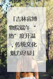 吉林省博物院端午“热”度升温，传统文化魅力尽显