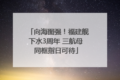 向海图强！福建舰下水3周年 三航母同框指日可待