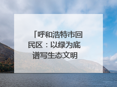 呼和浩特市回民区：以绿为底 谱写生态文明建设新篇章