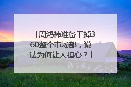 周鸿祎准备干掉360整个市场部，说法为何让人担心？