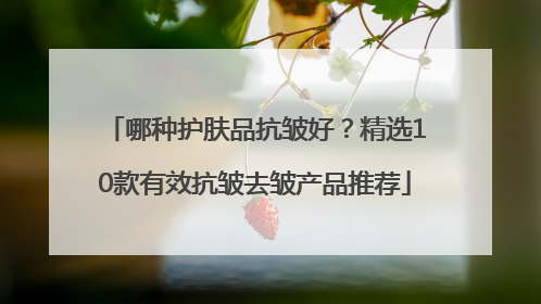 哪种护肤品抗皱好？精选10款有效抗皱去皱产品推荐