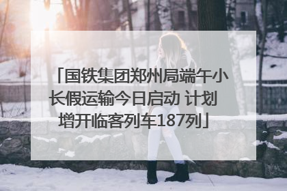 国铁集团郑州局端午小长假运输今日启动 计划增开临客列车187列