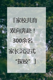 家校共育双向奔赴！300余名家长沉浸式“探校”