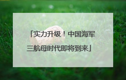 实力升级！中国海军三航母时代即将到来