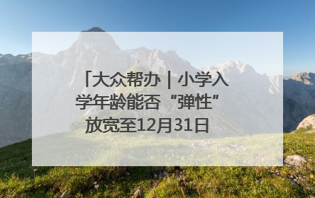 大众帮办｜小学入学年龄能否“弹性”放宽至12月31日？有地方已在探索