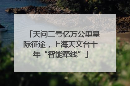 天问二号亿万公里星际征途，上海天文台十年“智能牵线”