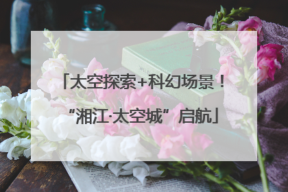 太空探索+科幻场景！“湘江·太空城”启航