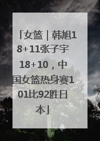 女篮｜韩旭18+11张子宇18+10，中国女篮热身赛101比92胜日本