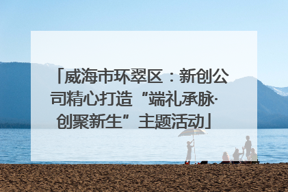 威海市环翠区：新创公司精心打造“端礼承脉·创聚新生”主题活动