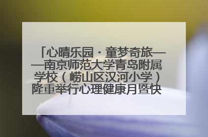 心晴乐园・童梦奇旅——南京师范大学青岛附属学校（崂山区汉河小学）隆重举行心理健康月暨快乐六一游园会