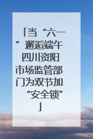当“六一”邂逅端午 四川资阳市场监管部门为双节加“安全锁”