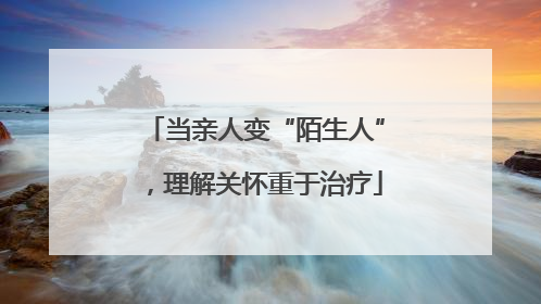 当亲人变“陌生人”，理解关怀重于治疗