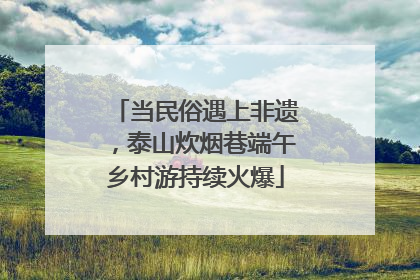 当民俗遇上非遗，泰山炊烟巷端午乡村游持续火爆