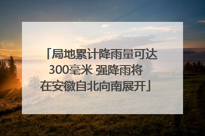 局地累计降雨量可达300毫米 强降雨将在安徽自北向南展开