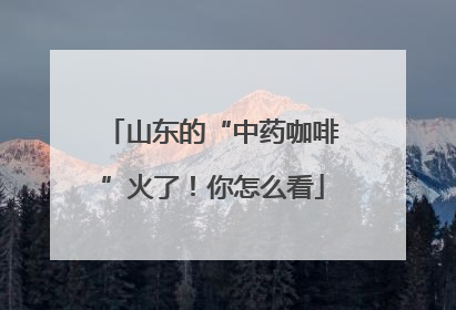 山东的“中药咖啡”火了！你怎么看