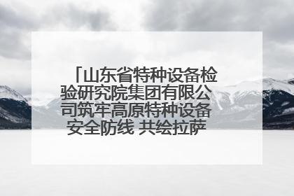 山东省特种设备检验研究院集团有限公司筑牢高原特种设备安全防线 共绘拉萨美好生活画卷