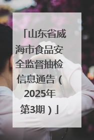 山东省威海市食品安全监督抽检信息通告（2025年第3期）